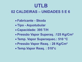 UTLB
02 CALDEIRAS – UNIDADES 5 E 6
 Fabricante - Skoda
 Tipo - Aquotubular
 Capacidade: 395 T/H
 Pressão Vapor Superaq. :125 Kg/Cm²
 Temp. Vapor Superaquec.: 510 °C
 Pressão Vapor Reaq. : 28 Kg/Cm²
 Temp.Vapor Reaq. : 510°c
 