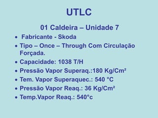UTLC
01 Caldeira – Unidade 7
 Fabricante - Skoda
 Tipo – Once – Through Com Circulação
Forçada.
 Capacidade: 1038 T/H
 Pressão Vapor Superaq.:180 Kg/Cm²
 Tem. Vapor Superaquec.: 540 °C
 Pressão Vapor Reaq.: 36 Kg/Cm²
 Temp.Vapor Reaq.: 540°c
 