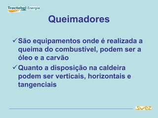Queimadores
São equipamentos onde é realizada a
queima do combustível, podem ser a
óleo e a carvão
Quanto a disposição na caldeira
podem ser verticais, horizontais e
tangenciais
 