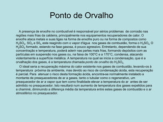 Ponto de Orvalho
A presença de enxofre no combustível é responsável por sérios problemas de corrosão nas
regiões mais frias da caldeira, principalmente nos equipamentos recuperadores de calor. O
enxofre ataca metais e suas ligas na forma de enxofre puro ou na forma de compostos como
H2SO2, SO2 e S03, este reagindo com o vapor d'água nos gases de combustão, forma o H2SO4. O
H2SO4 formado, estando na fase gasosa, é pouco agressivo. Entretanto, dependendo de sua
concentração e temperatura, poderá aderir nas partes mais frias, formando depósitos com as
partículas em suspensão nos gases ou, na faixa de 100°C e a 170°C, condensa, atacando
violentamente a superfície metálica. A temperatura na qual se inicia a condensação, que é a
orvalhação dos gases, é a temperatura chamada ponto de orvalho do H2SO4.
O ideal seria a recuperação máxima do calor existente nos gases de combustão, levando-os à
temperatura próxima da ambiente, mas devido ao risco de condensação ácida, esta recuperação
é parcial. Para atenuar o risco desta formação ácida, encontra-se normalmente instalado a
montante de preaquecedores de ar a gases, tanto o tubular como o regenerativo, um
preaquecedor de ar a vapor que tem como finalidade elevar a temperatura do ar antes de ser
admitido no preaquecedor. Isto resultará num aumento de temperatura dos gases expelidos para
a chaminé, diminuindo a diferença média da temperatura entre estes gases de combustão e o ar
atmosférico no preaquecedor.
 