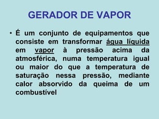 GERADOR DE VAPOR
• É um conjunto de equipamentos que
consiste em transformar água líquida
em vapor à pressão acima da
atmosférica, numa temperatura igual
ou maior do que a temperatura de
saturação nessa pressão, mediante
calor absorvido da queima de um
combustível
 