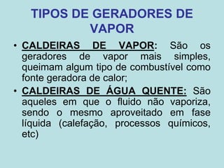 TIPOS DE GERADORES DE
VAPOR
• CALDEIRAS DE VAPOR: São os
geradores de vapor mais simples,
queimam algum tipo de combustível como
fonte geradora de calor;
• CALDEIRAS DE ÁGUA QUENTE: São
aqueles em que o fluido não vaporiza,
sendo o mesmo aproveitado em fase
líquida (calefação, processos químicos,
etc)
 