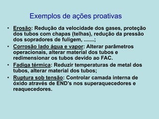 Exemplos de ações proativas
• Erosão: Redução da velocidade dos gases, proteção
dos tubos com chapas (telhas), redução da pressão
dos sopradores de fuligem, .......;
• Corrosão lado água e vapor: Alterar parâmetros
operacionais, alterar material dos tubos e
redimensionar os tubos devido ao FAC.
• Fadiga térmica: Reduzir temperaturas de metal dos
tubos, alterar material dos tubos;
• Ruptura sob tensão: Controlar camada interna de
óxido através de END’s nos superaquecedores e
reaquecedores.
 