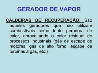 GERADOR DE VAPOR
CALDEIRAS DE RECUPERAÇÃO: São
aqueles geradores que não utilizam
combustíveis como fonte geradora de
calor, aproveitando o calor residual de
processos industriais (gás de escape de
motores, gás de alto forno, escape de
turbinas á gás, etc.)
 