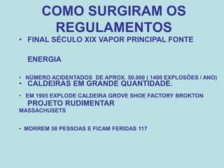 COMO SURGIRAM OS
REGULAMENTOS
• FINAL SÉCULO XIX VAPOR PRINCIPAL FONTE
ENERGIA
• CALDEIRAS EM GRANDE QUANTIDADE.
PROJETO RUDIMENTAR
• NÚMERO ACIDENTADOS DE APROX. 50.000 ( 1400 EXPLOSÕES / ANO)
• EM 1905 EXPLODE CALDEIRA GROVE SHOE FACTORY BROKTON
MASSACHUSETS
• MORREM 58 PESSOAS E FICAM FERIDAS 117
 