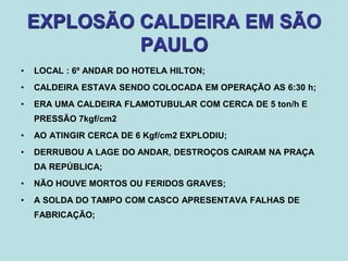 EXPLOSÃO CALDEIRA EM SÃO
PAULO
• LOCAL : 6º ANDAR DO HOTELA HILTON;
• CALDEIRA ESTAVA SENDO COLOCADA EM OPERAÇÃO AS 6:30 h;
• ERA UMA CALDEIRA FLAMOTUBULAR COM CERCA DE 5 ton/h E
PRESSÃO 7kgf/cm2
• AO ATINGIR CERCA DE 6 Kgf/cm2 EXPLODIU;
• DERRUBOU A LAGE DO ANDAR, DESTROÇOS CAIRAM NA PRAÇA
DA REPÚBLICA;
• NÃO HOUVE MORTOS OU FERIDOS GRAVES;
• A SOLDA DO TAMPO COM CASCO APRESENTAVA FALHAS DE
FABRICAÇÃO;
 