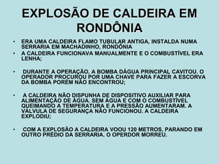 EXPLOSÃO DE CALDEIRA EM
RONDÔNIA
• ERA UMA CALDEIRA FLAMO TUBULAR ANTIGA, INSTALDA NUMA
SERRARIA EM MACHADINHO, RONDÔNIA
• A CALDEIRA FUNCIONAVA MANUALMENTE E O COMBUSTÍVEL ERA
LENHA;
• DURANTE A OPERAÇÃO, A BOMBA DÁGUA PRINCIPAL CAVITOU. O
OPERADOR PROCUROU POR UMA CHAVE PARA FAZER A ESCORVA
DA BOMBA PORÉM NÃO ENCONTROU;
• A CALDEIRA NÃO DISPUNHA DE DISPOSITIVO AUXILIAR PARA
ALIMENTAÇÃO DE ÁGUA. SEM ÁGUA E COM O COMBUSTÍVEL
QUEIMANDO A TEMPERATURA E A PRESSÃO AUMENTARAM. A
VÁLVULA DE SEGURANÇA NÃO FUNCIONOU. A CALDEIRA
EXPLODIU;
• COM A EXPLOSÃO A CALDEIRA VOOU 120 METROS, PARANDO EM
OUTRO PRÉDIO DA SERRARIA. O OPERDOR MORREU.
 