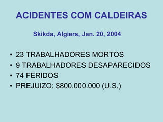 ACIDENTES COM CALDEIRAS
• 23 TRABALHADORES MORTOS
• 9 TRABALHADORES DESAPARECIDOS
• 74 FERIDOS
• PREJUIZO: $800.000.000 (U.S.)
Skikda, Algiers, Jan. 20, 2004
 