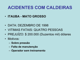 ACIDENTES COM CALDEIRAS
• ITAUBA - MATO GROSSO
• DATA: DEZEMBRO DE 1998
• VITIMAS FATAIS: QUATRO PESSOAS
• PREJUÍZO: $ 200.000 (Duzentos mil) dólares
• Motivos:
– Sobre pressão
– Falta de manutenção
– Operador sem treinamento
 