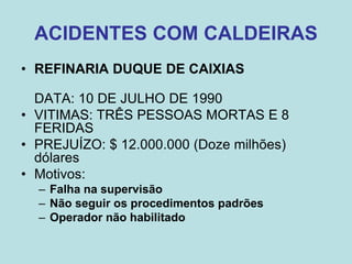 ACIDENTES COM CALDEIRAS
• REFINARIA DUQUE DE CAIXIAS
DATA: 10 DE JULHO DE 1990
• VITIMAS: TRÊS PESSOAS MORTAS E 8
FERIDAS
• PREJUÍZO: $ 12.000.000 (Doze milhões)
dólares
• Motivos:
– Falha na supervisão
– Não seguir os procedimentos padrões
– Operador não habilitado
 