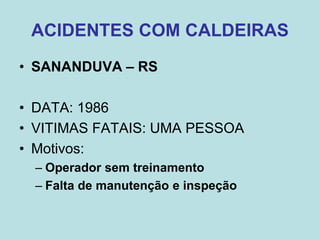 ACIDENTES COM CALDEIRAS
• SANANDUVA – RS
• DATA: 1986
• VITIMAS FATAIS: UMA PESSOA
• Motivos:
– Operador sem treinamento
– Falta de manutenção e inspeção
 