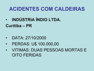 ACIDENTES COM CALDEIRAS
• INDÚSTRIA ÍNDIO LTDA.
Curitiba – PR
• DATA: 27/10/2000
• PERDAS: U$ 100.000,00
• VITIMAS: DUAS PESSOAS MORTAS E
OITO FERIDAS
 