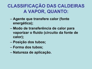CLASSIFICAÇÃO DAS CALDEIRAS
A VAPOR, QUANTO:
– Agente que transfere calor (fonte
energética);
– Modo de transferência de calor para
vaporizar o fluido (circuito da fonte de
calor);
– Posição dos tubos;
– Forma dos tubos;
– Natureza de aplicação.
 