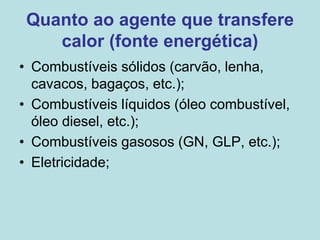 Quanto ao agente que transfere
calor (fonte energética)
• Combustíveis sólidos (carvão, lenha,
cavacos, bagaços, etc.);
• Combustíveis líquidos (óleo combustível,
óleo diesel, etc.);
• Combustíveis gasosos (GN, GLP, etc.);
• Eletricidade;
 