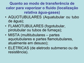 Quanto ao modo de transferência de
calor para vaporizar o fluido (localização
relativa água-gases)
• AQUOTUBULARES (Aquatubular ou tubo
de água);
• FLAMOTUBULARES (fogotubular,
pirotubular ou tubos de fumaça);
• MISTA (multitubulares – partes
aquotubulares e partes flamotubulares,
atualmente em desuso);
• ELÉTRICAS (de eletrodo submerso ou de
resistência).
 