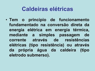 Caldeiras elétricas
• Tem o principio de funcionamento
fundamentado na conversão direta da
energia elétrica em energia térmica,
mediante a simples passagem de
corrente através de resistências
elétricas (tipo resistência) ou através
da própria água da caldeira (tipo
eletrodo submerso).
 