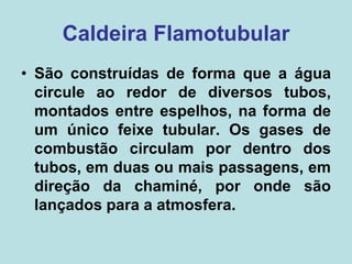 Caldeira Flamotubular
• São construídas de forma que a água
circule ao redor de diversos tubos,
montados entre espelhos, na forma de
um único feixe tubular. Os gases de
combustão circulam por dentro dos
tubos, em duas ou mais passagens, em
direção da chaminé, por onde são
lançados para a atmosfera.
 