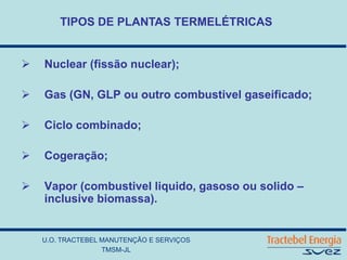 U.O. TRACTEBEL MANUTENÇÃO E SERVIÇOS
TMSM-JL
TIPOS DE PLANTAS TERMELÉTRICAS
 Nuclear (fissão nuclear);
 Gas (GN, GLP ou outro combustivel gaseificado;
 Ciclo combinado;
 Cogeração;
 Vapor (combustivel liquido, gasoso ou solido –
inclusive biomassa).
 
