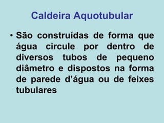 Caldeira Aquotubular
• São construídas de forma que
água circule por dentro de
diversos tubos de pequeno
diâmetro e dispostos na forma
de parede d’água ou de feixes
tubulares
 