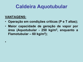 VANTAGENS:
• Operação em condições criticas (P e T altas);
• Maior capacidade de geração de vapor por
área (Aquotubular - 250 kg/m2, enquanto a
Flamotubular – 60 kg/m2);
•
Caldeira Aquotubular
 