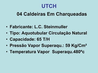 04 Caldeiras Em Charqueadas
• Fabricante: L.C. Steinmuller
• Tipo: Aquotubular Circulação Natural
• Capacidade: 65 T/H
• Pressão Vapor Superaqu.: 59 Kg/Cm²
• Temperatura Vapor Superaqu.480ºc
UTCH
 