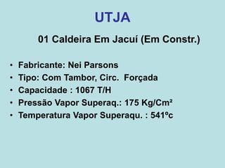 UTJA
01 Caldeira Em Jacuí (Em Constr.)
• Fabricante: Nei Parsons
• Tipo: Com Tambor, Circ. Forçada
• Capacidade : 1067 T/H
• Pressão Vapor Superaq.: 175 Kg/Cm²
• Temperatura Vapor Superaqu. : 541ºc
 