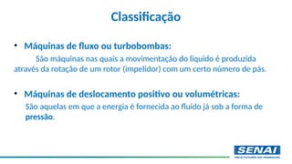 • Máquinas de fluxo ou turbobombas:
São máquinas nas quais a movimentação do líquido é produzida
através da rotação de um rotor (impelidor) com um certo número de pás.
• Máquinas de deslocamento positivo ou volumétricas:
São aquelas em que a energia é fornecida ao fluido já sob a forma de
pressão.
Classificação
 