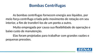 Bombas Centrifugas
As bombas centrífugas fornecem energia aos líquidos, por
meio força centrífuga criada pelo movimento de rotação em seu
interior, a fim de transferi-los de um ponto a outro.
Muito empregada por causa sua flexibilidade de operação e
baixo custo de manutenção.
Elas foram projetadas para trabalhar com grandes vazões e
pequenas pressões.
 