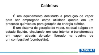 Caldeiras
É um equipamento destinado a produção de vapor
para ser empregado como utilidade quente em um
processo químico ou para geração de energia elétrica.
É um sistema de geração de vapor, na qual a água em
estado líquido, circulando em seu interior é transformada
em vapor através do calor liberado na queima de
um combustível (combustão).
 