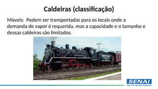 Caldeiras (classificação)
Móveis: Podem ser transportadas para os locais onde a
demanda de vapor é requerida, mas a capacidade e o tamanho e
dessas caldeiras são limitados.
 