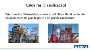 Estacionarias: São instaladas no local definitivo. Geralmente são
equipamentos de grande porte e de grande capacidade.
Caldeiras (classificação)
 