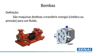 Bombas
Definição:
São maquinas destinas a transferir energia (cinética ou
pressão) para um fluído.
 