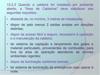 13.2.3 Quando a caldeira for instalada em ambiente
aberto, a "Área de Caldeiras" deve satisfazer aos
seguintes requisitos:
• afastada de, no mínimo, 3 metros de instalações;
• dispor de pelo menos 2 saídas amplas em direções
distintas;
• dispor de acesso fácil e seguro, necessário à operação
e à manutenção da caldeira;
• ter sistema de captação e lançamento dos gases e
material particulado, provenientes da combustão, para
fora da área de operação atendendo às normas
ambientais vigentes;
• dispor de iluminação conforme normas;
• ter sistema de iluminação de emergência caso operar à
noite.
 