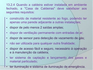 13.2.4 Quando a caldeira estiver instalada em ambiente
fechado, a "Casa de Caldeiras" deve satisfazer aos
seguintes requisitos:
• construído de material resistente ao fogo, podendo ter
apenas uma parede adjacente a outras instalações;
• dispor de pelo menos 2 saídas amplas;
• dispor de ventilação permanente com entradas de ar;
• dispor de sensor para detecção de vazamento de gás;
• não ser utilizada para qualquer outra finalidade;
• dispor de acesso fácil e seguro, necessário à operação
e à manutenção da caldeira;
• ter sistema de captação e lançamento dos gases e
material particulado;
• ter iluminação e sistema de iluminação de emergência.
 
