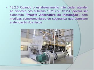 • 13.2.6 Quando o estabelecimento não puder atender
ao disposto nos subitens 13.2.3 ou 13.2.4, deverá ser
elaborado "Projeto Alternativo de Instalação", com
medidas complementares de segurança que permitam
a atenuação dos riscos.
 