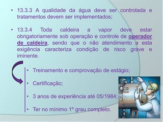 • 13.3.3 A qualidade da água deve ser controlada e
tratamentos devem ser implementados;
• 13.3.4 Toda caldeira a vapor deve estar
obrigatoriamente sob operação e controle de operador
de caldeira, sendo que o não atendimento a esta
exigência caracteriza condição de risco grave e
iminente.
• Treinamento e comprovação de estágio;
• Certificação;
• 3 anos de experiência até 05/1984;
• Ter no mínimo 1º grau completo.
 