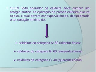 • 13.3.9 Todo operador de caldeira deve cumprir um
estágio prático, na operação da própria caldeira que irá
operar, o qual deverá ser supervisionado, documentado
e ter duração mínima de:
 caldeiras da categoria A: 80 (oitenta) horas;
 caldeiras da categoria B: 60 (sessenta) horas;
 caldeiras da categoria C: 40 (quarenta) horas.
 