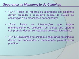 Segurança na Manutenção de Caldeiras
• 13.4.1 Todos os reparos ou alterações em caldeiras
devem respeitar o respectivo código do projeto de
construção e as prescrições do fabricante;
• 13.4.4 Todas as intervenções que exijam
mandrilamento ou soldagem em partes que operem
sob pressão devem ser seguidas de teste hidrostático;
• 13.4.5 Os sistemas de controle e segurança da caldeira
devem ser submetidos à manutenção preventiva ou
preditiva.
 
