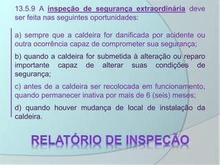 13.5.9 A inspeção de segurança extraordinária deve
ser feita nas seguintes oportunidades:
a) sempre que a caldeira for danificada por acidente ou
outra ocorrência capaz de comprometer sua segurança;
b) quando a caldeira for submetida à alteração ou reparo
importante capaz de alterar suas condições de
segurança;
c) antes de a caldeira ser recolocada em funcionamento,
quando permanecer inativa por mais de 6 (seis) meses;
d) quando houver mudança de local de instalação da
caldeira.
 