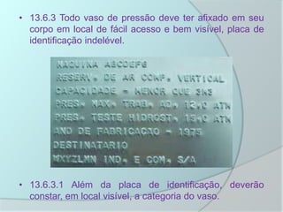 • 13.6.3 Todo vaso de pressão deve ter afixado em seu
corpo em local de fácil acesso e bem visível, placa de
identificação indelével.
• 13.6.3.1 Além da placa de identificação, deverão
constar, em local visível, a categoria do vaso.
 