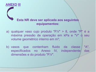 Esta NR deve ser aplicada aos seguintes
equipamentos:
a) qualquer vaso cujo produto "P.V" > 8, onde "P" é a
máxima pressão de operação em kPa e "V" o seu
volume geométrico interno em m³;
b) vasos que contenham fluido da classe "A",
especificados no Anexo IV, independente das
dimensões e do produto "P.V".
 