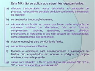 Esta NR não se aplica aos seguintes equipamentos:
a) cilindros transportáveis, vasos destinados ao transporte de
produtos, reservatórios portáteis de fluido comprimido e extintores
de incêndio;
b) os destinados à ocupação humana;
c) câmara de combustão ou vasos que façam parte integrante de
máquinas rotativas ou alternativas, tais como bombas,
compressores, turbinas, geradores, motores, cilindros
pneumáticos e hidráulicos e que não possam ser caracterizados
como equipamentos independentes;
d) dutos e tubulações para condução de fluido;
e) serpentinas para troca térmica;
f) tanques e recipientes para armazenamento e estocagem de
fluidos não enquadrados em normas e códigos de projeto
relativos a vasos de pressão;
g) vasos com diâmetro < 15 cm para fluidos das classes "B", "C" e
"D", conforme especificado no Anexo IV.
 