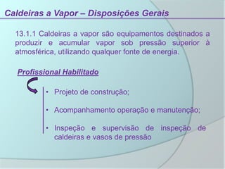 Caldeiras a Vapor – Disposições Gerais
13.1.1 Caldeiras a vapor são equipamentos destinados a
produzir e acumular vapor sob pressão superior à
atmosférica, utilizando qualquer fonte de energia.
Profissional Habilitado
• Projeto de construção;
• Acompanhamento operação e manutenção;
• Inspeção e supervisão de inspeção de
caldeiras e vasos de pressão
 