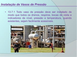 Instalação de Vasos de Pressão
• 13.7.1 Todo vaso de pressão deve ser instalado de
modo que todos os drenos, respiros, bocas de visita e
indicadores de nível, pressão e temperatura, quando
existentes, sejam facilmente acessíveis.
 