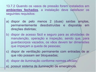 13.7.2 Quando os vasos de pressão forem instalados em
ambientes fechados, a instalação deve satisfazer os
seguintes requisitos:
a) dispor de pelo menos 2 (duas) saídas amplas,
permanentemente desobstruídas e dispostas em
direções distintas;
b) dispor de acesso fácil e seguro para as atividades de
manutenção, operação e inspeção, sendo que, para
guardacorpos vazados, os vãos devem ter dimensões
que impeçam a queda de pessoas;
c) dispor de ventilação permanente com entradas de ar
que não possam ser bloqueadas;
d) dispor de iluminação conforme normas oficiais;
e) possuir sistema de iluminação de emergência.
 