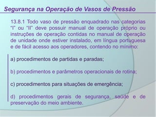 Segurança na Operação de Vasos de Pressão
13.8.1 Todo vaso de pressão enquadrado nas categorias
“I” ou “II” deve possuir manual de operação próprio ou
instruções de operação contidas no manual de operação
de unidade onde estiver instalado, em língua portuguesa
e de fácil acesso aos operadores, contendo no mínimo:
a) procedimentos de partidas e paradas;
b) procedimentos e parâmetros operacionais de rotina;
c) procedimentos para situações de emergência;
d) procedimentos gerais de segurança, saúde e de
preservação do meio ambiente.
 