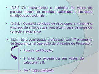 • 13.8.2 Os instrumentos e controles de vasos de
pressão devem ser mantidos calibrados e em boas
condições operacionais.
• 13.8.2.1 Constitui condição de risco grave e iminente o
emprego de artifícios que neutralizem seus sistemas de
controle e segurança.
• 13.8.4 Será considerado profissional com "Treinamento
de Segurança na Operação de Unidades de Processo“:
• Possuir certificação;
• 2 anos de experiência em vasos de
categoria l e ll;
• Ter 1º grau completo.
 