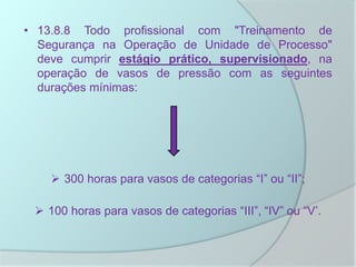• 13.8.8 Todo profissional com "Treinamento de
Segurança na Operação de Unidade de Processo"
deve cumprir estágio prático, supervisionado, na
operação de vasos de pressão com as seguintes
durações mínimas:
 300 horas para vasos de categorias “I” ou “II”;
 100 horas para vasos de categorias “III”, “IV” ou “V’.
 