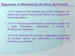 Segurança na Manutenção de Vasos de Pressão
• 13.9.4 Todas as intervenções que exijam soldagem em
partes que operem sob pressão devem ser seguidas de
teste hidrostático;
• 13.9.4.1 Pequenas intervenções superficiais podem ter
o teste hidrostático dispensado, a critério do
"Profissional Habilitado“;
• 13.9.5 Os sistemas de controle e segurança dos vasos
de pressão devem ser submetidos à manutenção
preventiva ou preditiva.
 