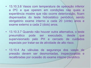 • 13.10.3.6 Vasos com temperatura de operação inferior
a 0ºC e que operem em condições nas quais a
experiência mostre que não ocorre deterioração, ficam
dispensados do teste hidrostático periódico, sendo
obrigatório exame interno a cada 20 (vinte) anos e
exame externo a cada 2 (dois) anos.
• 13.10.3.7 Quando não houver outra alternativa, o teste
pneumático pode ser executado, desde que
supervisionado pelo PH e cercado de cuidados
especiais por tratar-se de atividade de alto risco.
• 13.10.4 As válvulas de segurança dos vasos de
pressão devem ser desmontadas, inspecionadas e
recalibradas por ocasião do exame interno periódico.
 